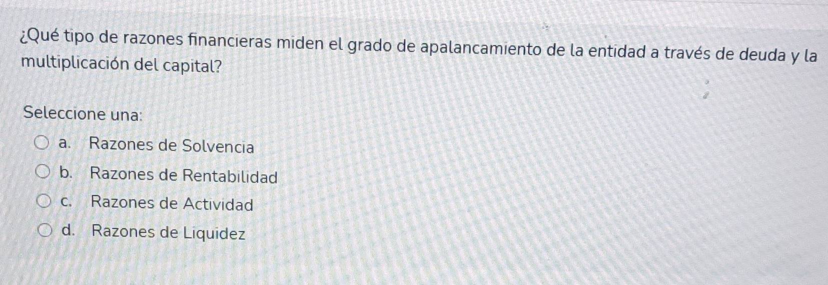 ¿Qué tipo de razones financieras miden el grado de apalancamiento de la entidad a través de deuda y la
multiplicación del capital?
Seleccione una:
a. Razones de Solvencia
b. Razones de Rentabilidad
c. Razones de Actividad
d. Razones de Liquidez