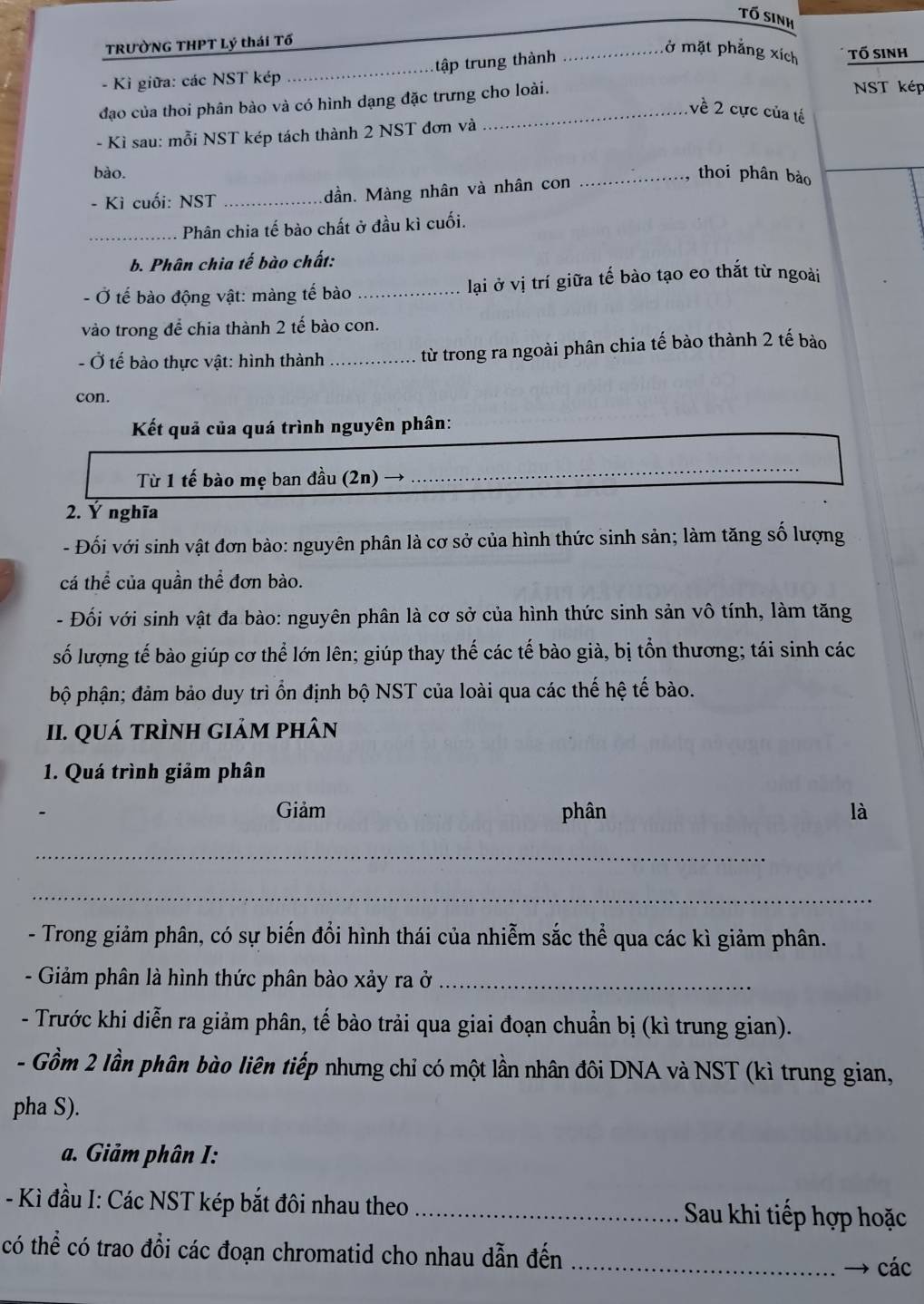 Tố sinh
TRƯỞNG THPT Lý thái Tổ
ở mặt phẳng xích
- Kì giữa: các NST kép _tập trung thành _tố sinh
đạo của thoi phân bào và có hình dạng đặc trưng cho loài.
NST kép
về 2 cực của tế
- Kì sau: mỗi NST kép tách thành 2 NST đơn và
bào. _thoi phân bảo
- Kì cuối: NST_ dần. Màng nhân và nhân con
_Phân chia tế bào chất ở đầu kì cuối.
b. Phân chia tế bào chất:
Ở tế bào động vật: màng tế bào _ lại ở vị trí giữa tể bào tạo eo thắt từ ngoài
vào trong để chia thành 2 tế bào con.
- Ở tế bào thực vật: hình thành _từ trong ra ngoài phân chia tế bào thành 2 tế bào
con.
Kết quả của quá trình nguyên phân:
Từ 1 tế bào mẹ ban đầu (2n) →
_
2. Ý nghĩa
- Đối với sinh vật đơn bào: nguyên phân là cơ sở của hình thức sinh sản; làm tăng số lượng
cá thể của quần thể đơn bào.
- Đối với sinh vật đa bào: nguyên phân là cơ sở của hình thức sinh sản vô tính, làm tăng
số lượng tế bào giúp cơ thể lớn lên; giúp thay thế các tế bào già, bị tổn thương; tái sinh các
bộ phận; đảm bảo duy trì ồn định bộ NST của loài qua các thế hệ tế bào.
II. QUá tRÌNH giảM phân
1. Quá trình giảm phân
Giảm phân là
_
_
- Trong giảm phân, có sự biến đổi hình thái của nhiễm sắc thể qua các kì giảm phân.
- Giảm phân là hình thức phân bào xảy ra ở_
- Trước khi diễn ra giảm phân, tế bào trải qua giai đoạn chuẩn bị (kì trung gian).
- Gồm 2 lần phân bào liên tiếp nhưng chỉ có một lần nhân đôi DNA và NST (kì trung gian,
pha S).
a. Giảm phân I:
- Kì đầu I: Các NST kép bắt đôi nhau theo _Sau khi tiếp hợp hoặc
có thể có trao đổi các đoạn chromatid cho nhau dẫn đến_
các