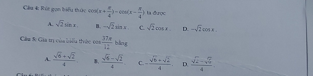 Rút gọn biểu thức cos (x+ π /4 )-cos (x- π /4 ) ta được
A. sqrt(2)sin x. B. -sqrt(2)sin x. C. sqrt(2)cos x. D. -sqrt(2)cos x. 
Câu 5: Gia trị của biểu thức cos  37π /12  6_d àng
A.  (sqrt(6)+sqrt(2))/4 . B.  (sqrt(6)-sqrt(2))/4 . C - (sqrt(6)+sqrt(2))/4 . D.  (sqrt(2)-sqrt(6))/4 .