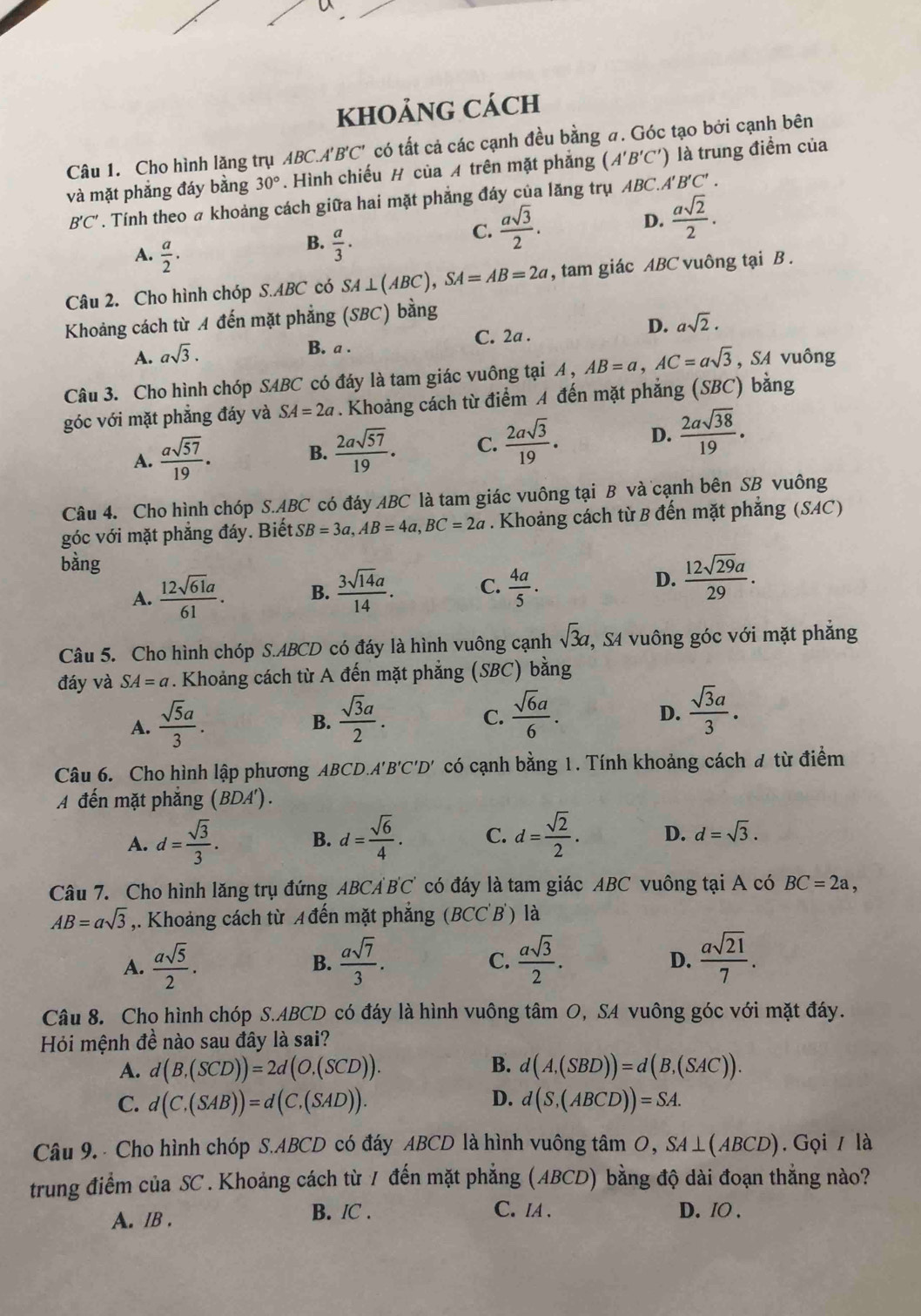 kHOảNG Cách
Câu 1. Cho hình lăng trụ ABC.A'B'C' có tất cả các cạnh đều bằng a. Góc tạo bởi cạnh bên
và mặt phẳng đáy bằng 30°. Hình chiếu # của A trên mặt phẳng (A'B'C') là trung điểm của
B'C'. Tính theo a khoảng cách giữa hai mặt phẳng đáy của lăng trụ ABC.A I'B'C'.
C.  asqrt(3)/2 .
D.  asqrt(2)/2 .
A.  a/2 .
B.  a/3 ·
Câu 2. Cho hình chóp S.ABC có SA⊥ (ABC),SA=AB=2a , tam giác ABC vuông tại B .
Khoảng cách từ A đến mặt phẳng (SBC) bằng
A. asqrt(3).
B. a . C. 2a . D. asqrt(2).
Câu 3. Cho hình chóp SABC có đáy là tam giác vuông tại A , AB=a,AC=asqrt(3) , SA vuông
góc với mặt phẳng đáy và SA=2a. Khoảng cách từ điểm A đến mặt phẳng (SBC) bằng
A.  asqrt(57)/19 .
B.  2asqrt(57)/19 . C.  2asqrt(3)/19 . D.  2asqrt(38)/19 .
Câu 4. Cho hình chóp S.ABC có đáy ABC là tam giác vuông tại B và cạnh bên SB vuông
góc với mặt phẳng đáy. Biết SB=3a,AB=4a,BC=2a. Khoảng cách từ B đến mặt phẳng (SAC)
bằng
A.  12sqrt(61)a/61 . B.  3sqrt(14)a/14 . C.  4a/5 .
D.  12sqrt(29)a/29 .
Câu 5. Cho hình chóp S.ABCD có đáy là hình vuông cạnh sqrt(3)a , S4 vuông góc với mặt phẳng
đáy và SA=a. Khoảng cách từ A đến mặt phẳng (SBC) bằng
A.  sqrt(5)a/3 .  sqrt(3)a/2 .  sqrt(6)a/6 .
B.
C.
D.  sqrt(3)a/3 .
Câu 6. Cho hình lập phương ABCD. A'B'C'D' có cạnh bằng 1. Tính khoảng cách đ từ điểm
A đến mặt phẳng (BDA').
A. d= sqrt(3)/3 . B. d= sqrt(6)/4 . C. d= sqrt(2)/2 . D. d=sqrt(3).
Câu 7. Cho hình lăng trụ đứng ABCA BC có đáy là tam giác ABC vuông tại A có BC=2a,
AB=asqrt(3) ,. Khoảng cách từ A đến mặt phẳng (BCC'B') ) là
A.  asqrt(5)/2 . B.  asqrt(7)/3 .  asqrt(3)/2 .  asqrt(21)/7 .
C.
D.
Câu 8. Cho hình chóp S.ABCD có đáy là hình vuông tâm O, SA vuông góc với mặt đáy.
Hỏi mệnh đề nào sau đây là sai?
A. d(B,(SCD))=2d(O,(SCD)). B. d(A,(SBD))=d(B,(SAC)).
D.
C. d(C,(SAB))=d(C,(SAD)). d(S,(ABCD))=SA.
Câu 9.  Cho hình chóp S.ABCD có đáy ABCD là hình vuông tâm O, ,SA⊥ (ABCD). Gọi / là
trung điểm của SC . Khoảng cách từ / đến mặt phẳng (ABCD) bằng độ dài đoạn thẳng nào?
A. IB . B. /C . C. IA . D. IO .