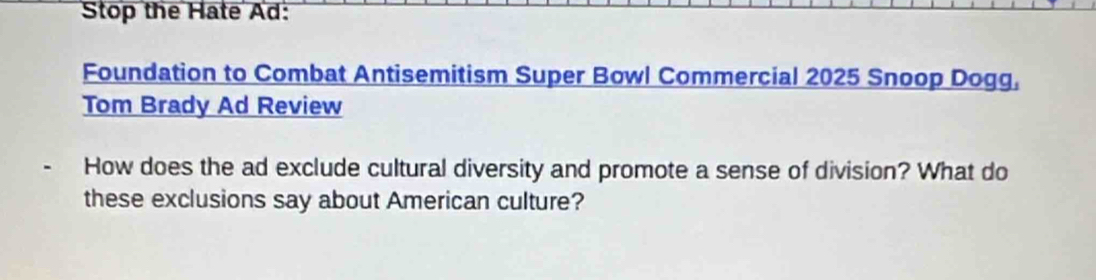 Stop the Hate Ad: 
Foundation to Combat Antisemitism Super Bowl Commercial 2025 Snoop Dogg, 
Tom Brady Ad Review 
How does the ad exclude cultural diversity and promote a sense of division? What do 
these exclusions say about American culture?