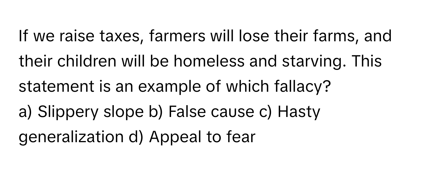 If we raise taxes, farmers will lose their farms, and their children will be homeless and starving. This statement is an example of which fallacy?

a) Slippery slope b) False cause c) Hasty generalization d) Appeal to fear