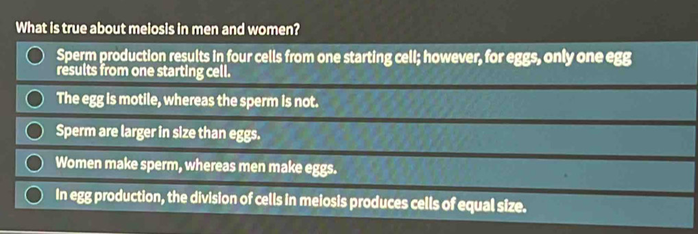 What is true about melosis in men and women?
Sperm production results in four cells from one starting cell; however, for eggs, only one egg
results from one starting cell.
The egg is motile, whereas the sperm is not.
Sperm are larger in size than eggs.
Women make sperm, whereas men make eggs.
In egg production, the division of cells in meiosis produces cells of equal size.