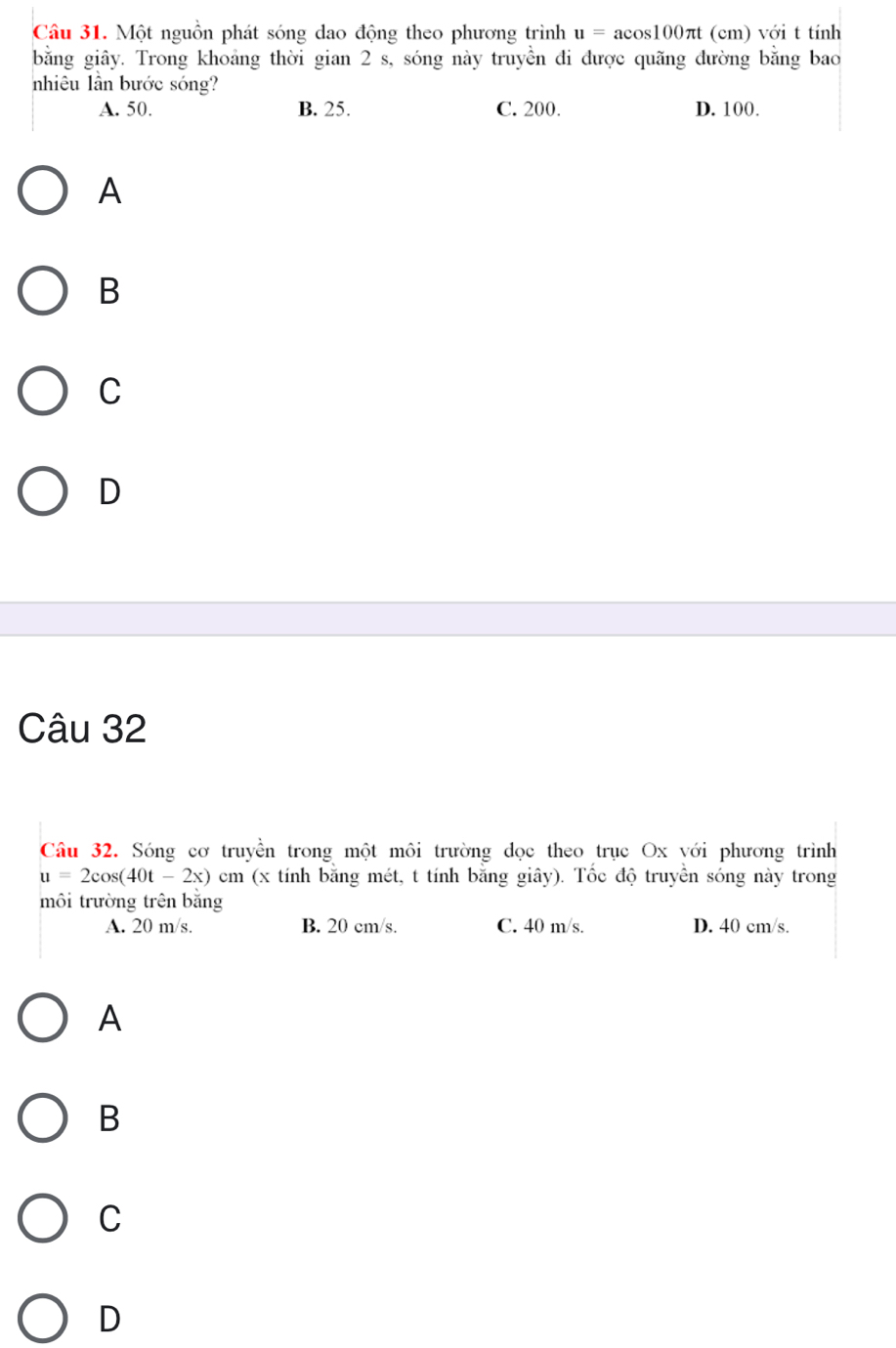 Một nguồn phát sóng dao động theo phương trình u=acos 100π t (cm) với t tính
bằng giây. Trong khoảng thời gian 2 s, sóng này truyền đi được quãng đường bằng bao
nhiêu lần bước sóng?
A. 50. B. 25. C. 200. D. 100.
A
B
C
D
Câu 32
Câu 32. Sóng cơ truyền trong một môi trường dọc theo trục Ox với phương trình
u=2cos (40t-2x)cm (x tính bằng mét, t tính bằng giây). Tốc độ truyền sóng này trong
môi trường trên bằng
A. 20 m/s. B. 20 cm/s. C. 40 m/s. D. 40 cm/s.
A
B
C
D