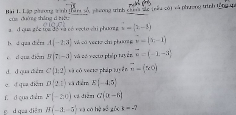 Lập phương trình tham số, phương trình chính tắc (nếu có) và phương trình tổng qu 
của đường thắng d biết: 
a d qua gốc tọa độ và có vectơ chi phương vector u=(1;-3)
b. d qua điểm A(-2:3) và có vectơ chi phương vector u=(5;-1)
c. d qua điểm B(7:-3) và có vectơ pháp tuyển vector n=(-1;-3)
d. d qua điêm C(1:2) và có vectơ pháp tuyển vector n=(5;0)
e. d qua điêm D(2;1) và điểm E(-4;5)
f. d qua điểm F(-2:0) và điểm G(0;-6)
g. d qua điểm H(-3;-5) và có hệ số góc k=-7