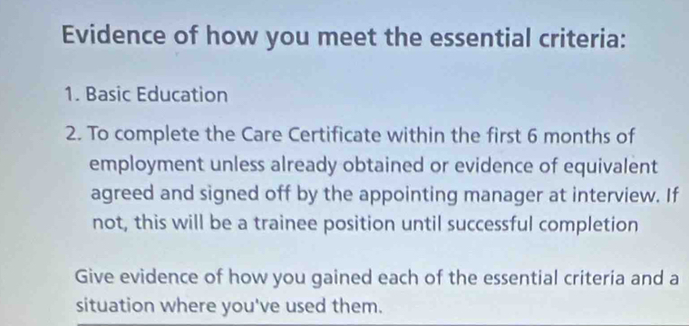 Evidence of how you meet the essential criteria: 
1. Basic Education 
2. To complete the Care Certificate within the first 6 months of 
employment unless already obtained or evidence of equivalent 
agreed and signed off by the appointing manager at interview. If 
not, this will be a trainee position until successful completion 
Give evidence of how you gained each of the essential criteria and a 
situation where you've used them.