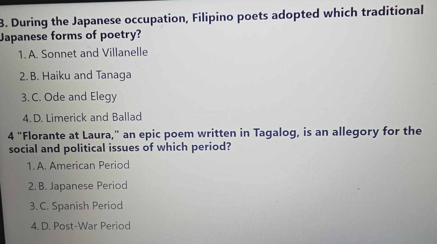 During the Japanese occupation, Filipino poets adopted which traditional
Japanese forms of poetry?
1. A. Sonnet and Villanelle
2. B. Haiku and Tanaga
3. C. Ode and Elegy
4. D. Limerick and Ballad
4 "Florante at Laura," an epic poem written in Tagalog, is an allegory for the
social and political issues of which period?
1. A. American Period
2. B. Japanese Period
3. C. Spanish Period
4. D. Post-War Period