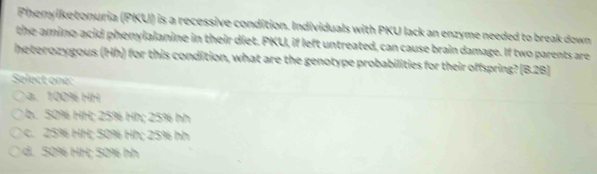 Phenyiketonuria (PKU) is a recessive condition. Individuals with PKU lack an enzyme needed to break down
the amino acid phenylalanine in their diet. PKU, if left untreated, can cause brain damage. If two parents are
heterozygous (Hh) for this condition, what are the genotype probabilities for their offspring? [B.2B]
Select one:. 100% HH
b. 50% HH; 25% Hh; 25% hh
c. 25% HH; 50% Hh; 25% hh . 50% HH; 50% h