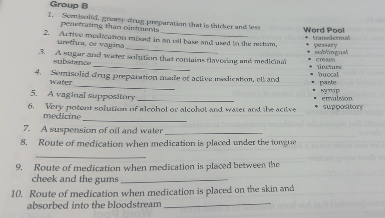 Group B 
1. Semisolid, greasy drug preparation that is thicker and less 
penetrating than ointments 
Word Pool 
transdermal 
_ 
2. Active medication mixed in an oil base and used in the rectum, pessary 
urethra, or vagina 
sublingual 
3. A sugar and water solution that contains flavoring and medicinal cream 
substance _tincture 
_ 
4. Semisolid drug preparation made of active medication, oil and buccal 
water paste 
syrup 
5. A vaginal suppository _emulsion 
6. Very potent solution of alcohol or alcohol and water and the active suppository 
medicine 
_ 
7. A suspension of oil and water_ 
8. Route of medication when medication is placed under the tongue 
_ 
9. Route of medication when medication is placed between the 
cheek and the gums_ 
10. Route of medication when medication is placed on the skin and 
absorbed into the bloodstream 
_