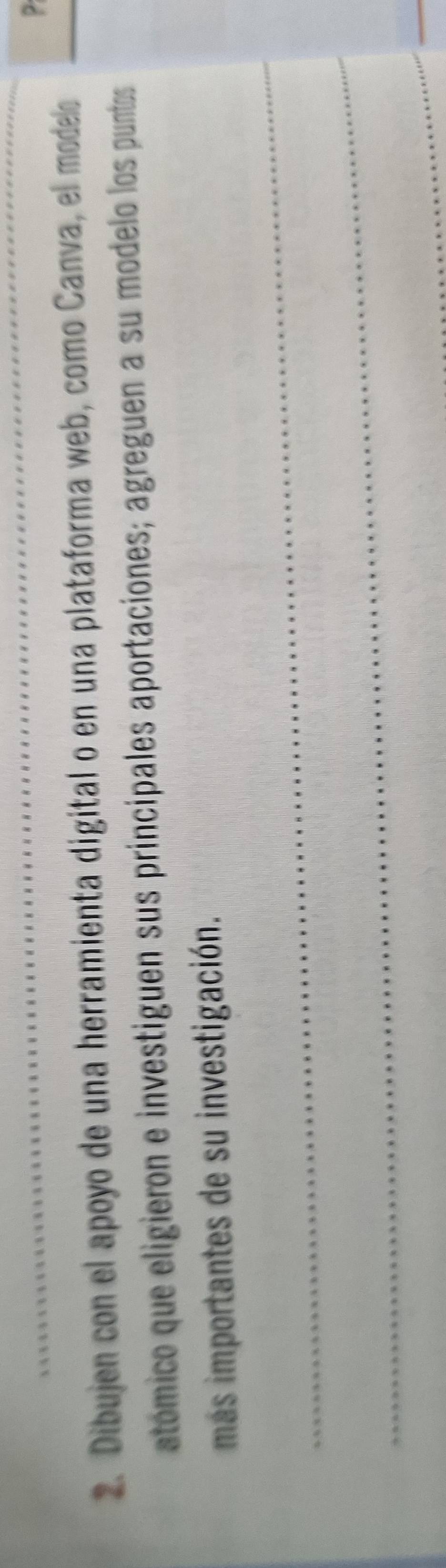 ? 
2. Dibujen con el apoyo de una herramienta digital o en una plataforma web, como Canva, el modelo 
atómico que eligieron e investiguen sus principales aportaciones; agreguen a su modelo los puntos 
más importantes de su investigación. 
_ 
_ 
__