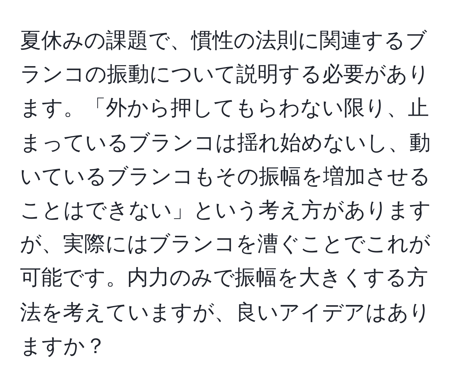 夏休みの課題で、慣性の法則に関連するブランコの振動について説明する必要があります。「外から押してもらわない限り、止まっているブランコは揺れ始めないし、動いているブランコもその振幅を増加させることはできない」という考え方がありますが、実際にはブランコを漕ぐことでこれが可能です。内力のみで振幅を大きくする方法を考えていますが、良いアイデアはありますか？