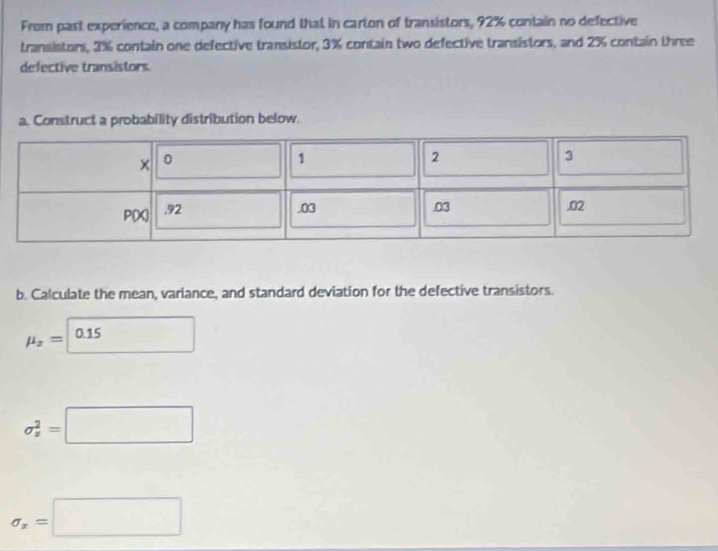 From past experience, a company has found that in carton of transistors, 92% contain no defective 
transistors, 3% contain one defective transistor, 3% contain two defective transistors, and 2% contain three 
defective transistors. 
a. Construct a probability distribution below. 
b. Calculate the mean, variance, and standard deviation for the defective transistors.
mu _x=□ 0.15
sigma _z^(2=□
sigma _x)=□