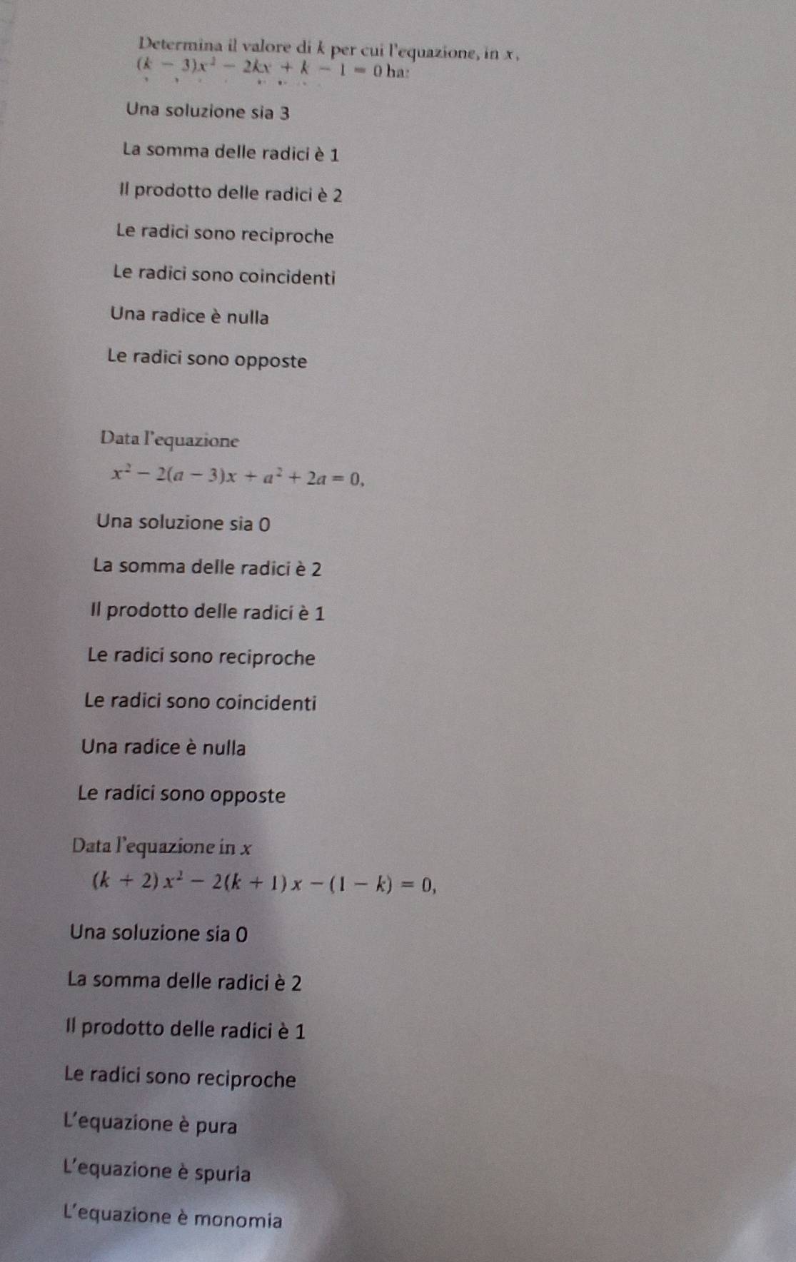 Determina il valore di k per cui l'equazione, in x.
(k-3)x^2-2kx+k-1=0 ha:
Una soluzione sia 3
La somma delle radici è 1
Il prodotto delle radici è 2
Le radici sono reciproche
Le radici sono coincidenti
Una radice è nulla
Le radici sono opposte
Data l’equazione
x^2-2(a-3)x+a^2+2a=0,
Una soluzione sia 0
La somma delle radici è 2
Il prodotto delle radici è 1
Le radici sono reciproche
Le radici sono coincidenti
Una radice è nulla
Le radici sono opposte
Data l’equazione in x
(k+2)x^2-2(k+1)x-(1-k)=0,
Una soluzione sia 0
La somma delle radici è 2
Il prodotto delle radici è 1
Le radici sono reciproche
L'equazione è pura
L'equazione è spuria
L'equazione è monomia