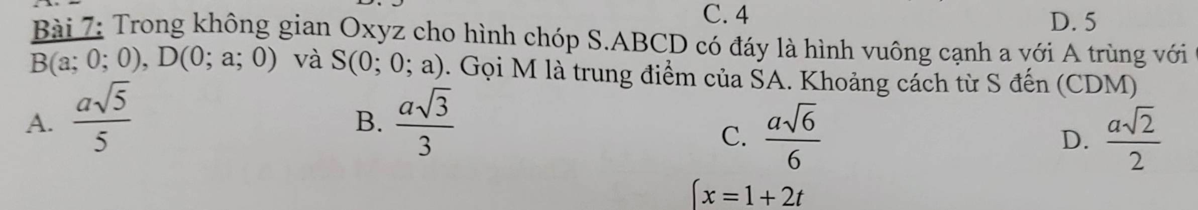 C. 4
D. 5
Bài 7: Trong không gian Oxyz cho hình chóp S. ABCD có đáy là hình vuông cạnh a với A trùng với
B(a;0;0), D(0;a;0) và S(0;0;a). Gọi M là trung điểm của ŠA. Khoảng cách từ S đến (CDM)
A.  asqrt(5)/5   asqrt(3)/3 
B.
C.  asqrt(6)/6   asqrt(2)/2 
D.
(x=1+2t