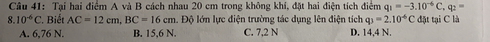 Tại hai điểm A và B cách nhau 20 cm trong không khí, đặt hai điện tích điểm q_1=-3.10^(-6)C, q_2=
8.10^(-6)C. Biết AC=12cm, BC=16cm. Độ lớn lực điện trường tác dụng lên điện tích q_3=2.10^(-6)C đặt tại C là
A. 6,76 N. B. 15,6 N. C. 7,2 N D. 14,4 N.