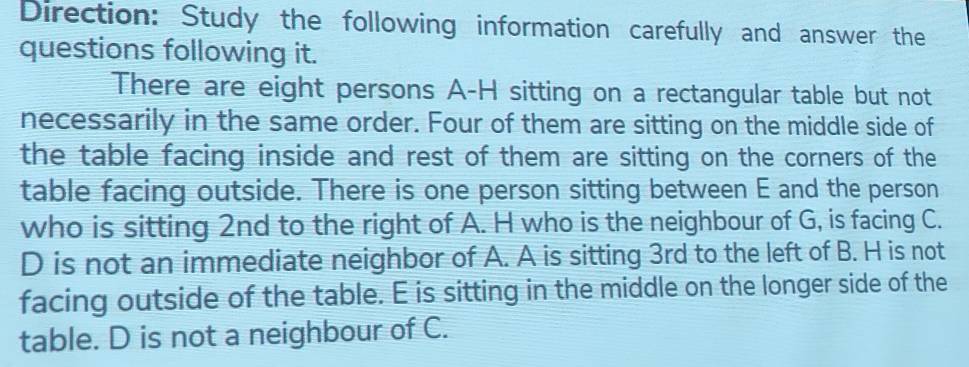 Direction: Study the following information carefully and answer the 
questions following it. 
There are eight persons A-H sitting on a rectangular table but not 
necessarily in the same order. Four of them are sitting on the middle side of 
the table facing inside and rest of them are sitting on the corners of the 
table facing outside. There is one person sitting between E and the person 
who is sitting 2nd to the right of A. H who is the neighbour of G, is facing C. 
D is not an immediate neighbor of A. A is sitting 3rd to the left of B. H is not 
facing outside of the table. E is sitting in the middle on the longer side of the 
table. D is not a neighbour of C.