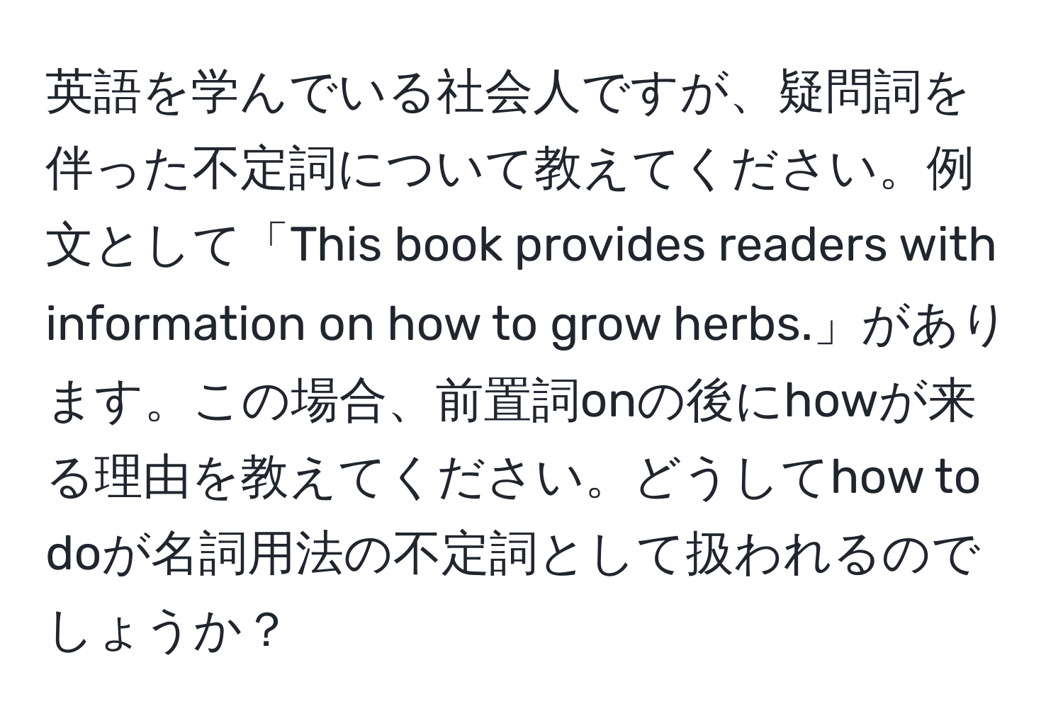 英語を学んでいる社会人ですが、疑問詞を伴った不定詞について教えてください。例文として「This book provides readers with information on how to grow herbs.」があります。この場合、前置詞onの後にhowが来る理由を教えてください。どうしてhow to doが名詞用法の不定詞として扱われるのでしょうか？