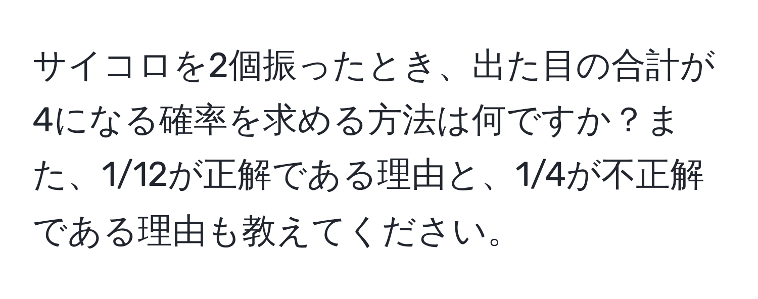 サイコロを2個振ったとき、出た目の合計が4になる確率を求める方法は何ですか？また、1/12が正解である理由と、1/4が不正解である理由も教えてください。