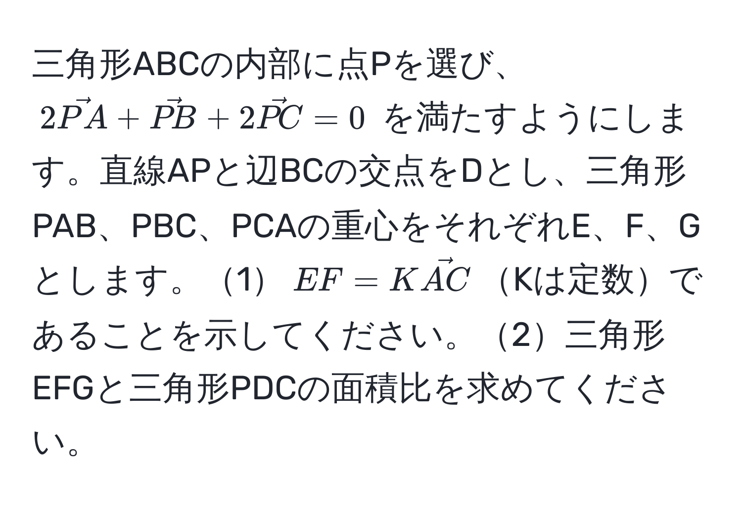 三角形ABCの内部に点Pを選び、$2vecPA + vecPB + 2vecPC = 0$ を満たすようにします。直線APと辺BCの交点をDとし、三角形PAB、PBC、PCAの重心をそれぞれE、F、Gとします。1$EF = KvecAC$Kは定数であることを示してください。2三角形EFGと三角形PDCの面積比を求めてください。