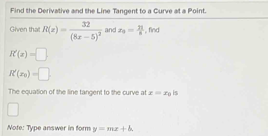 Find the Derivative and the Line Tangent to a Curve at a Point. 
Given that R(x)=frac 32(8x-5)^2 and x_0= 21/8  , find
R'(x)=□.
R'(x_0)=□. 
The equation of the line tangent to the curve at x=x_0 is 
Note: Type answer in form y=mx+b.