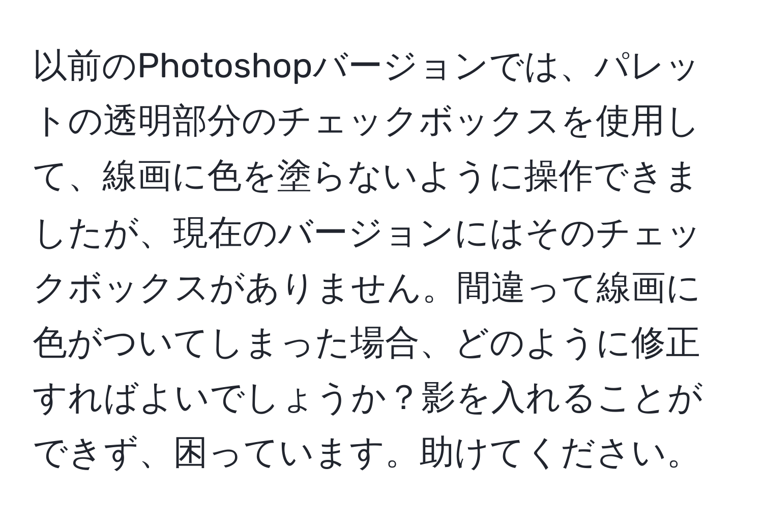 以前のPhotoshopバージョンでは、パレットの透明部分のチェックボックスを使用して、線画に色を塗らないように操作できましたが、現在のバージョンにはそのチェックボックスがありません。間違って線画に色がついてしまった場合、どのように修正すればよいでしょうか？影を入れることができず、困っています。助けてください。