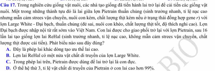 Trong nghiên cứu giống vật nuôi, các nhà tạo giống đã tiến hành lai trở lại đề cải tiến các giống vật
Muôi. Một trong những thành tựu đó là lai giữa lợn Pietrain thuần chủng (sinh trưởng nhanh, tí lệ nạc cao
nhưng mẫn cảm strees vận chuyển, nuôi con kém, chất lượng thịt kém nếu ở trạng thái đồng hợp gene ở) với
lợn Large White - Đại bạch, thuần chủng (đẻ sai, nuôi con khéo, chất lượng thịt tốt, độ thích nghi cao). Lợn
Đại bạch được nhập nội từ rất sớm vào Việt Nam. Con lai được cho giao phối trở lại với lợn Pietrain, sau 16
lần lai tạo giống lợn lai ReHal (sinh trưởng nhanh, tỉ lệ nạc cao, không mẫn cảm strees vận chuyển, chất
lượng thịt được cải tiển). Phát biểu nào sau đây đúng?
A. Đây là phép lai khác dòng tạo ưu thể lai cao.
B. Lợn lai ReHal có một nửa vật chất di truyền của lợn Large White.
C. Trong phép lai trên, Pietrain được dùng để lai trở lại là con đực.
D. Ở thể hệ thứ 3, tỉ lệ vật chất di truyền của Pietrain ở con lai cao hơn 99%.