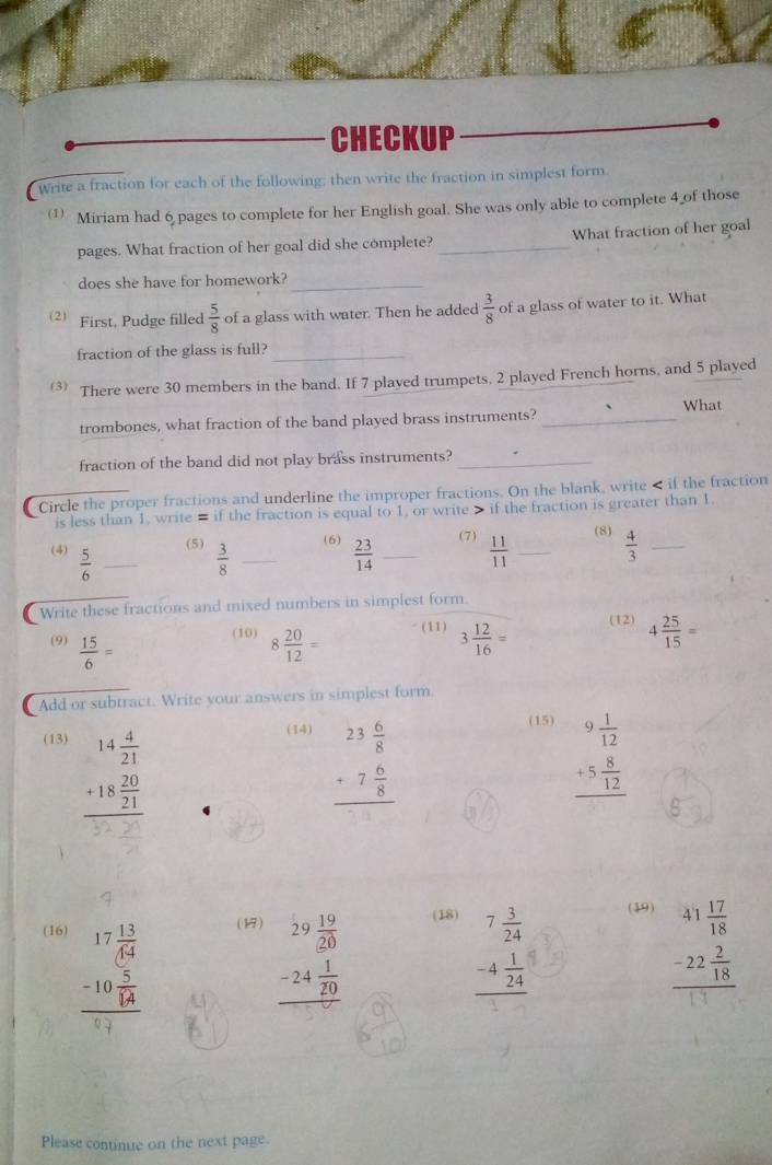 CHECKUP
write a fraction for each of the following; then write the fraction in simplest form.
Miriam had 6 pages to complete for her English goal. She was only able to complete 4 of those
pages. What fraction of her goal did she complete? _What fraction of her goal
does she have for homework?_
2) First, Pudge filled  5/8  of a glass with water. Then he added  3/8  of a glass of water to it. What
fraction of the glass is full?_
3 There were 30 members in the band. If 7 plaved trumpets, 2 played French horns, and 5 played
trombones, what fraction of the band played brass instruments? _What
fraction of the band did not play brass instruments?_
Circle the proper fractions and underline the improper fractions. On the blank, write if the fraction is greater than 1.
(7)
(5) (6) (8)
(4)  5/6  _  3/8  _  23/14  _  11/11  _  4/3  _
Write these fractions and mixed numbers in simplest form.
(9)  15/6 = 8 20/12 = (11) 3 12/16 = (12) 4 25/15 =
(10)
Add or subtract. Write your answers in simplest form
(13) (14)
beginarrayr 14 4/21  +18 20/21  hline endarray
beginarrayr 23 6/8  +7 6/8  hline endarray
(15)
beginarrayr 9 1/12  +5 8/12  hline endarray
(18) (19)
(16) (17)
beginarrayr 17 13/64  -10 5/14  hline endarray
beginarrayr 29 19/20  -24 1/20  hline endarray
beginarrayr 7 3/24  -4 1/24  hline endarray
beginarrayr 41 17/18  -22 2/18  hline endarray
Please continue on the next page.