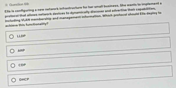 Question 69;
Ella is configuring a new network infrastructure for her small business. She wants to implement a
protocol that allows network devices to dynamically discover and advertise their capabilities,
including VLAN membership and management information. Which protocol should Ella deploy to
achieve this functionality?
LLDP
ARP
CDP
DHCP