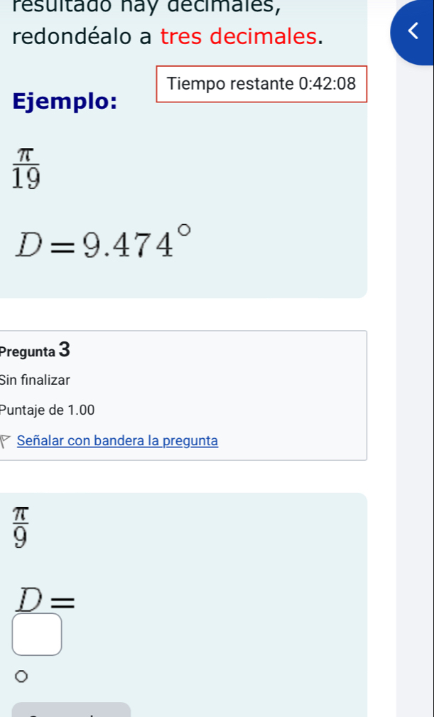 resultado nay décimales,
redondéalo a tres decimales.
Tiempo restante 0:42:08
Ejemplo:
 π /19 
D=9.474°
Pregunta 3
Sin finalizar
Puntaje de 1.00
Señalar con bandera la pregunta
 π /9 
D= .