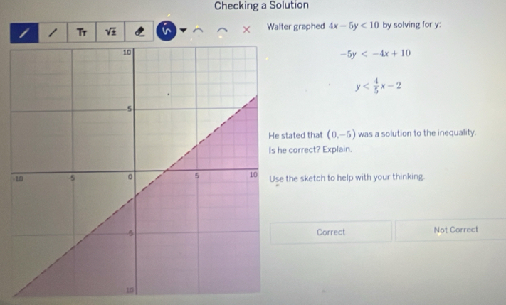 Checking a Solution
1 Tr × Walter graphed 4x-5y<10</tex> by solving for y :
-5y
y
tated that (0,-5) was a solution to the inequality.
correct? Explain.
-the sketch to help with your thinking.
Correct Not Correct