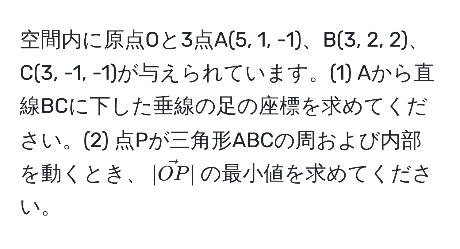 空間内に原点Oと3点A(5, 1, -1)、B(3, 2, 2)、C(3, -1, -1)が与えられています。(1) Aから直線BCに下した垂線の足の座標を求めてください。(2) 点Pが三角形ABCの周および内部を動くとき、$|vecOP|$の最小値を求めてください。