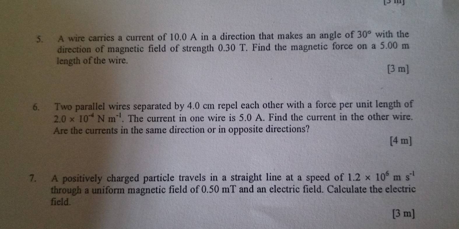 [ 3 m ] 
5. A wire carries a current of 10.0 A in a direction that makes an angle of 30° with the 
direction of magnetic field of strength 0.30 T. Find the magnetic force on a 5.00 m
length of the wire. 
[ 3 m ] 
6. Two parallel wires separated by 4.0 cm repel each other with a force per unit length of
2.0* 10^(-4)Nm^(-1). The current in one wire is 5.0 A. Find the current in the other wire. 
Are the currents in the same direction or in opposite directions? 
[ 4 m ] 
7. A positively charged particle travels in a straight line at a speed of 1.2* 10^6ms^(-1)
through a uniform magnetic field of 0.50 mT and an electric field. Calculate the electric 
field. 
[3 m]