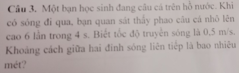 Một bạn học sinh đang câu cá trên hồ nước. Khi 
có sóng đi qua, bạn quan sát thấy phao câu cá nhô lên 
cao 6 lần trong 4 s. Biết tốc độ truyền sóng là 0,5 m/s. 
Khoảng cách giữa hai đinh sóng liên tiếp là bao nhiêu 
mét?