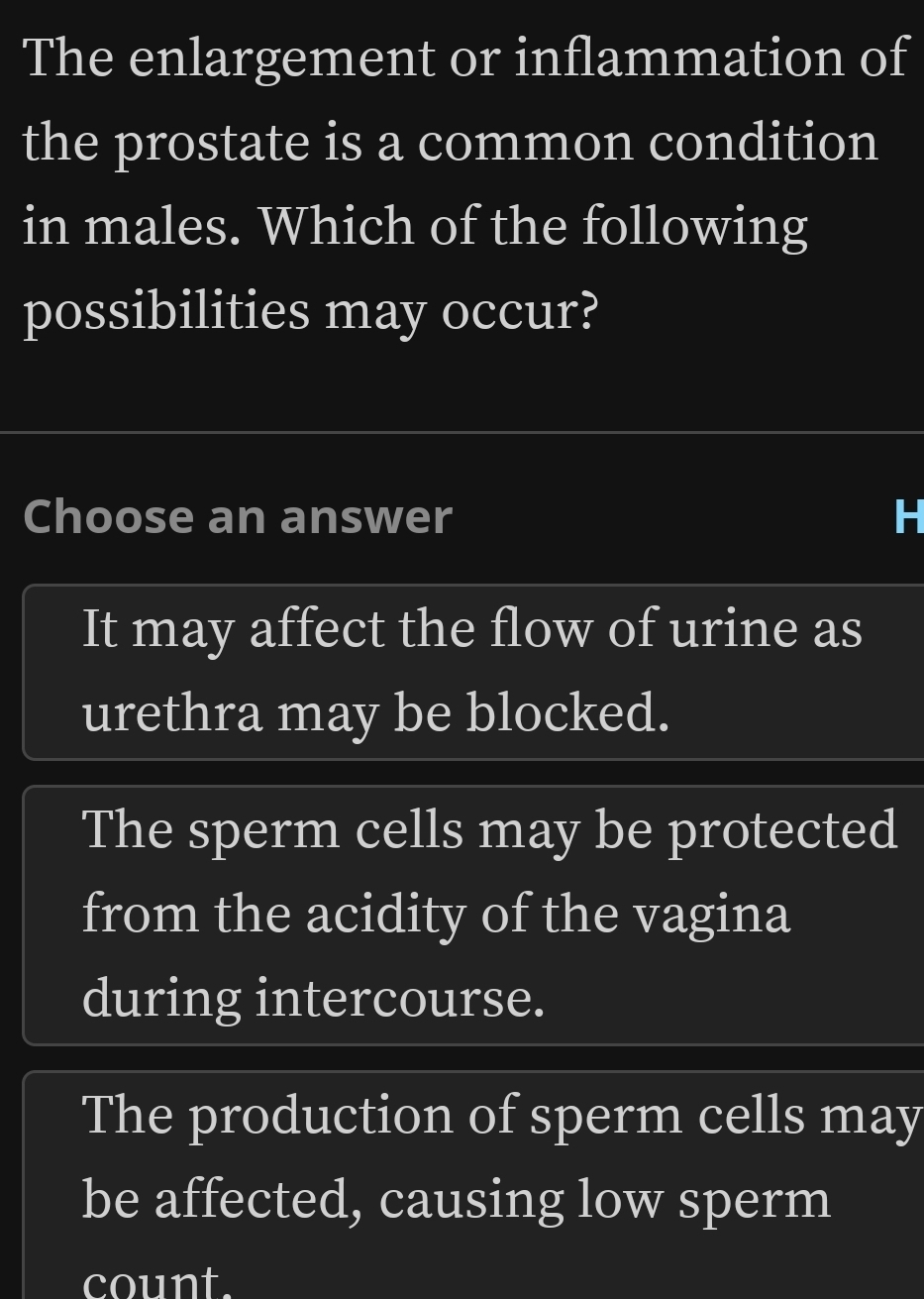 The enlargement or inflammation of
the prostate is a common condition
in males. Which of the following
possibilities may occur?
Choose an answer
It may affect the flow of urine as
urethra may be blocked.
The sperm cells may be protected
from the acidity of the vagina
during intercourse.
The production of sperm cells may
be affected, causing low sperm
count.