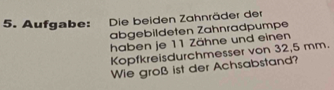 Aufgabe: Die beiden Zahnräder der 
abgebildeten Zähnradpumpe 
haben je 11 Zähne und einen 
Kopfkreisdurchmesser von 32,5 mm. 
Wie groß ist der Achsabstand?