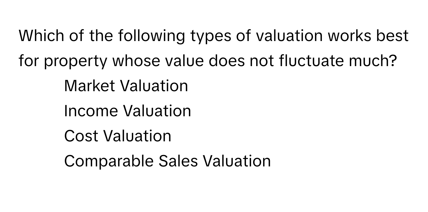 Which of the following types of valuation works best for property whose value does not fluctuate much?

1) Market Valuation 
2) Income Valuation 
3) Cost Valuation 
4) Comparable Sales Valuation