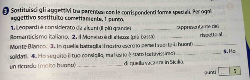 Sostituisci gli aggettivi tra parentesi con le corrispondenti forme speciali. Per ogni 
aggettivo sostituito correttamente, 1 punto. 
1. Leopardi è considerato da alcuni (il più grande)_ rappresentante del 
Romanticismo italiano. 2. Il Monviso è di altezza (più bassa)_ 
rispetto al 
Monte Bianco. 3. In quella battaglia il nostro esercito perse i suoi (più buoni)_ 
soldati. 4. Ho seguito il tuo consiglio, ma l’esito è stato (cattivissimo)_ 
5. Ho 
un ricordo (molto buono) _di quella vacanza in Sicilia. 
punti _5