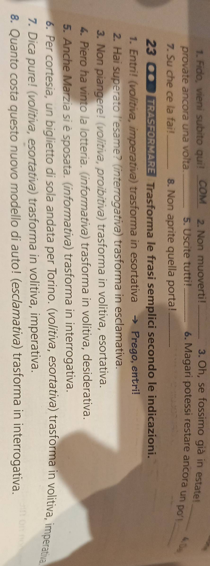 Fido, vieni subito qui! _COM_ 2. Non muoverti! _3. Oh, se fossimo già in estate! 
_ 
provate ancora una volta. 5. Uscite tutti! _6. Magari potessi restare ancora un po'! 
4.0s 
7. Su che ce la fai! _8. Non aprite quella porta!_ 
_ 
23 OOTRASFORMARE Trasforma le frasi semplici secondo le indicazioni. 
1. Entri! (volitiva, imperativa) trasforma in esortativa Prego, entri! 
2. Hai superato l'esame? (interrogativa) trasforma in esclamativa. 
3. Non piangere! (volitiva, proibitiva) trasforma in volitiva, esortativa. 
4. Piero ha vinto la lotteria. (informativa) trasforma in volitiva, desiderativa. 
5. Anche Marzia si è sposata. (informativa) trasforma in interrogativa. 
6. Per cortesia, un biglietto di sola andata per Torino. (volitiva, esortativa) trasforma in volitiva, imperativa 
7. Dica pure! (volitiva, esortativa) trasforma in volitiva, imperativa. 
8. Quanto costa questo nuovo modello di auto! (esclamativa) trasforma in interrogativa.