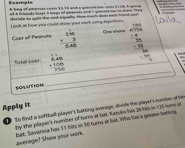 Example Splitting the cost
A bag of peanuts costs $2.16 and a granola bar costs $1.08. A group equally is the same as dividing the total
of 4 friends buys 3 bags of peanuts and 1 granola bar to share. They cost by the number of people.
decide to split the cost equally. How much does each friend pay?
Look at how you could show your work using algorithms.
Cost of Peanuts: beginarrayr 2.16 * 3 hline 6.48endarray One share:
Total cost: beginarrayr 11 6.48 +1.08 hline 7.56endarray
beginarrayr 47.50 4encloselongdiv 720 -4 hline -250 hline 36 -36 hline 0endarray Wh
PAIP
se
SOLUTION
_
Apply It
10 To find a softball player’s batting average, divide the player's number of hit
by the player’s number of turns at bat. Kazuko has 26 hits in 125 turns at
bat. Savanna has 11 hits in 50 turns at bat. Who has a greater batting
average? Show your work.