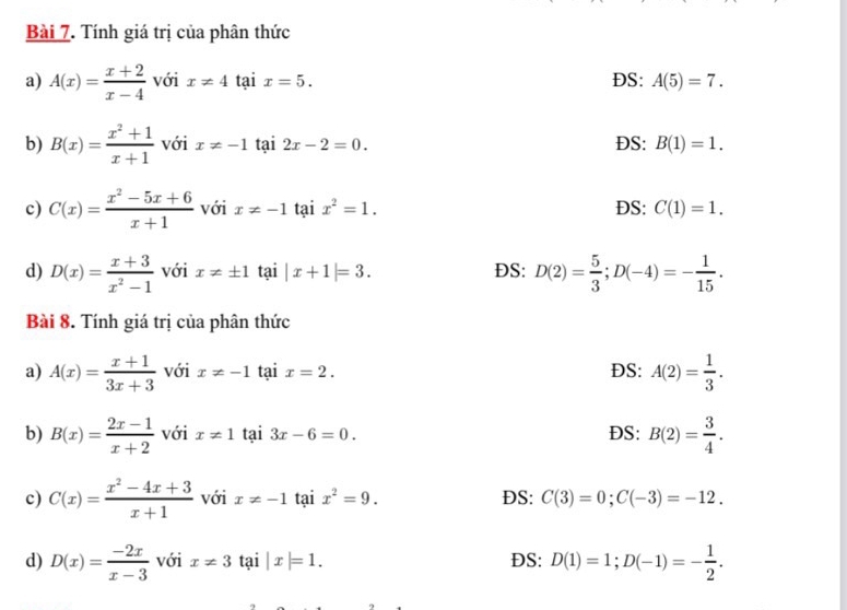 Tính giá trị của phân thức
a) A(x)= (x+2)/x-4  với x!= 4 tại x=5. DS: A(5)=7. 
b) B(x)= (x^2+1)/x+1  với x!= -1 tại 2x-2=0. DS: B(1)=1. 
c) C(x)= (x^2-5x+6)/x+1  với x!= -1 tại x^2=1. DS: C(1)=1. 
d) D(x)= (x+3)/x^2-1  với x!= ± 1 tại |x+1|=3. DS: D(2)= 5/3 ; D(-4)=- 1/15 . 
Bài 8. Tính giá trị của phân thức
a) A(x)= (x+1)/3x+3  với x!= -1 tại x=2. DS: A(2)= 1/3 . 
b) B(x)= (2x-1)/x+2  với x!= 1 tại 3x-6=0. DS: B(2)= 3/4 . 
c) C(x)= (x^2-4x+3)/x+1  với x!= -1 tại x^2=9. DS: C(3)=0; C(-3)=-12. 
d) D(x)= (-2x)/x-3  với x!= 3 tại |x|=1. DS: D(1)=1; D(-1)=- 1/2 .