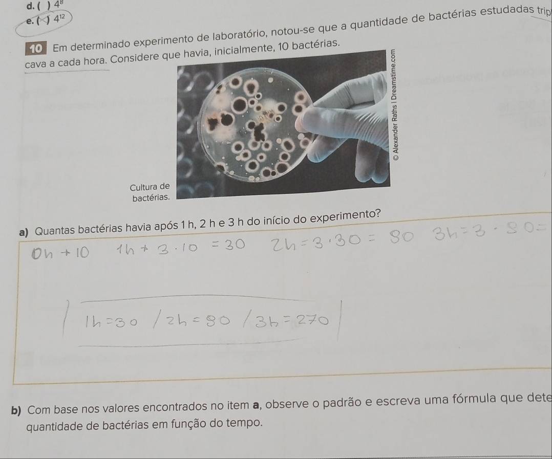 ( ) 4^8
e. P 4^(12)
0 Em determinado experimento de laboratório, notou-se que a quantidade de bactérias estudadas trip
cava a cada hora. Considere que havia, inicialmente, 10 bactérias.
Cultura 
bactéri
a) Quantas bactérias havia após 1 h, 2 h e 3 h do início do experimento?
b) Com base nos valores encontrados no item a, observe o padrão e escreva uma fórmula que dete
quantidade de bactérias em função do tempo.