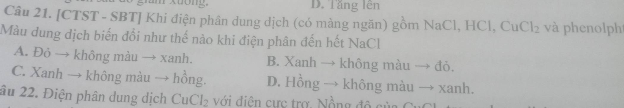 răm xuông, D. Tăng lên
Câu 21. [CTST - SBT] Khi điện phân dung dịch (có màng ngăn) gồm NaCl, HCl, Cư Cl_2 và phenolph
Màu dung dịch biến đổi như thế nào khi điện phân đến hết NaCl
A. Đỏ → không màu → xanh. B. Xanh → không màu → đỏ.
C. Xanh → không màu → hồng. D. Hồng → không màu → xanh.
âu 22. Điện phân dung dịch CuCl_2 với điện cực trợ, Nồng đô của C C