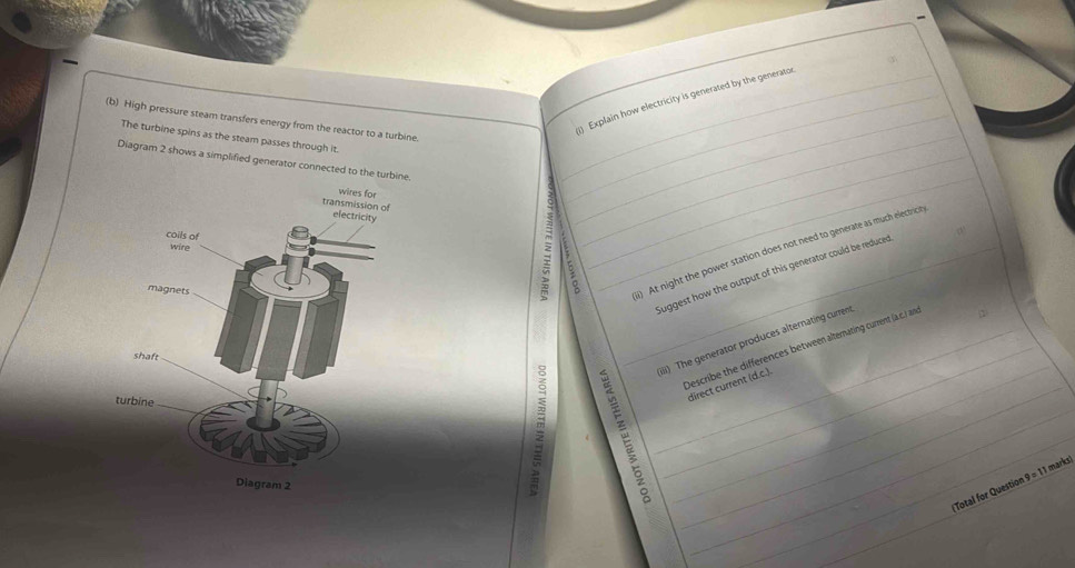 ) Explain how electricity is generated by the generator 
(b) High pressure steam transfers energy from the reactor to a turbine._ 
The turbine spins as the steam passes through it 
Diagram 2 shows a simplified generator connected to the _ 
_ 
2 : 
_ 
_i) At night the power station does not need to generate as much electricit 
Suggest how the output of this generator could be reduced 
_ 
_iiii) The generator produces alternating current 
_Describe the differences between alternating current (a .c.) an 
_ 
_direct current (d.c.). 
_ 
1 marks 
(Total for Questior 9=1 
_ 
_ 
_