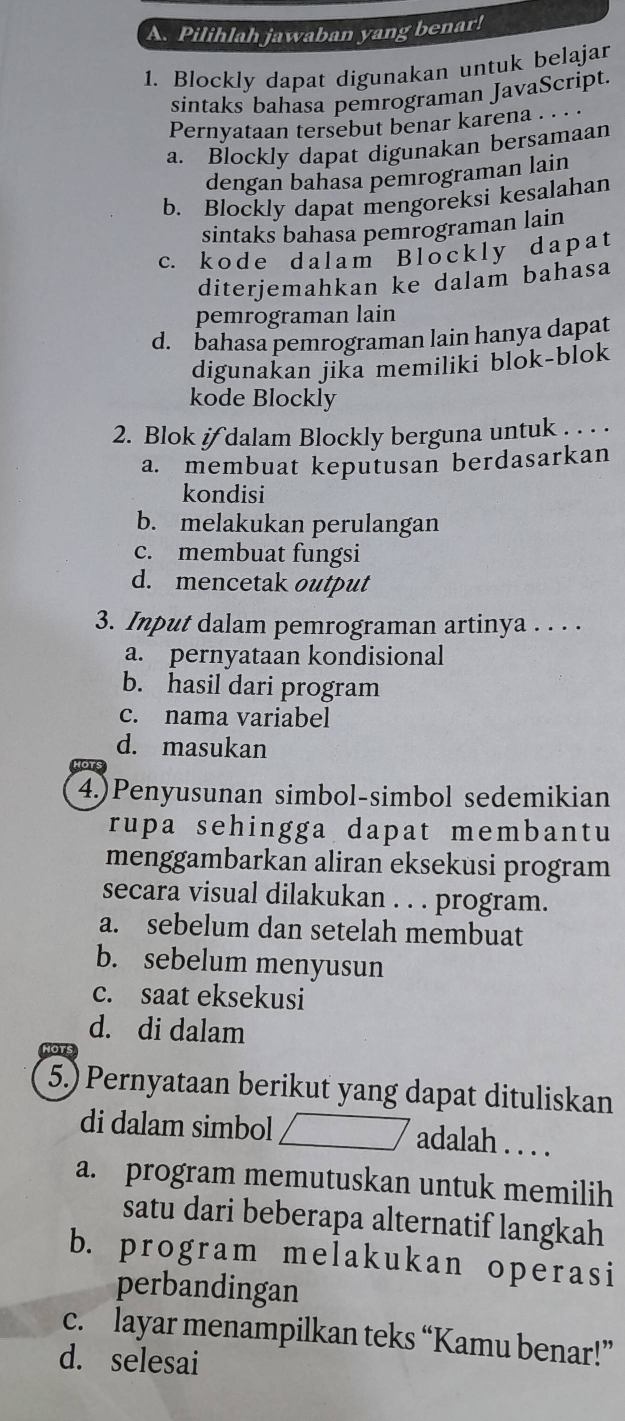 Pilihlah jawaban yang benar!
1. Blockly dapat digunakan untuk belajar
sintaks bahasa pemrograman JavaScript.
Pernyataan tersebut benar karena . .
a. Blockly dapat digunakan bersamaan
dengan bahasa pemrograman lain
b. Blockly dapat mengoreksi kesalahan
sintaks bahasa pemrograman lain
c. k o d e d a l a m B l o ck l y d a p a t
diterjemahkan ke dalam bahasa
pemrograman lain
d. bahasa pemrograman lain hanya dapat
digunakan jika memiliki blok-blok
kode Blockly
2. Blok if dalam Blockly berguna untuk . . . .
a. membuat keputusan berdasarkan
kondisi
b. melakukan perulangan
c. membuat fungsi
d. mencetak output
3. Input dalam pemrograman artinya . . . .
a. pernyataan kondisional
b. hasil dari program
c. nama variabel
d. masukan
4.)Penyusunan simbol-simbol sedemikian
rupa sehingga dapat membantu
menggambarkan aliran eksekusi program
secara visual dilakukan . . . program.
a. sebelum dan setelah membuat
b. sebelum menyusun
c. saat eksekusi
d. di dalam
5.) Pernyataan berikut yang dapat dituliskan
di dalam simbol adalah . . . .
a. program memutuskan untuk memilih
satu dari beberapa alternatif langkah
b. program melakukan operasi
perbandingan
c. layar menampilkan teks “Kamu benar!”
d. selesai