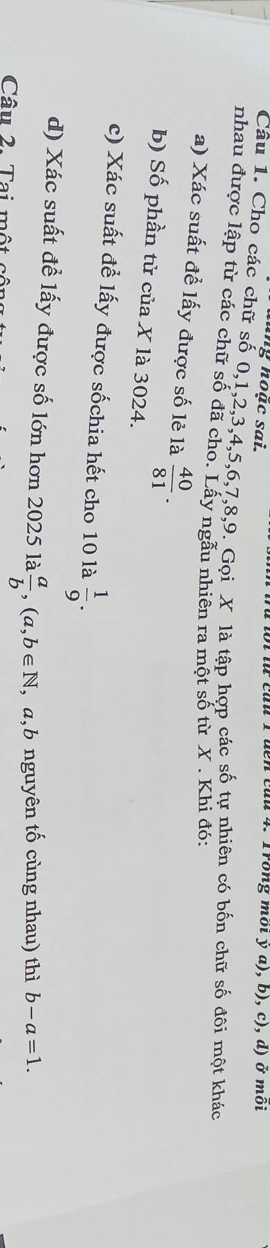 ing hoặc sai. bi lừ củu 1 đên củu 4. Trong mội y a), b), c), d) ở môi 
Câu 1. Cho các chữ số 0, 1, 2, 3, 4, 5, 6, 7, 8, 9. Gọi X là tập hợp các số tự nhiên có bốn chữ số đôi một khác 
nhau được lập từ các chữ số đã cho. Lấy ngẫu nhiên ra một số từ X. Khi đó: 
a) Xác suất để lấy được số lẻ là  40/81 . 
b) Số phần tử của X là 3024. 
c) Xác suất để lấy được sốchia hết cho 10 là  1/9 . 
d) Xác suất để lấy được số lớn hơn 2025 la a/b , (a,b∈ N , a,b nguyên tố cùng nhau) thì b-a=1. 
Câu 2. Tai một