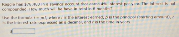 Reggie has $78,483 in a savings account that earns 4% interest per year. The interest is not 
compounded. How much will he have in total in 8 months? 
Use the formula i= prt t, where i is the interest earned, p is the principal (starting amount), r
is the interest rate expressed as a decimal, and t is the time in years.
$