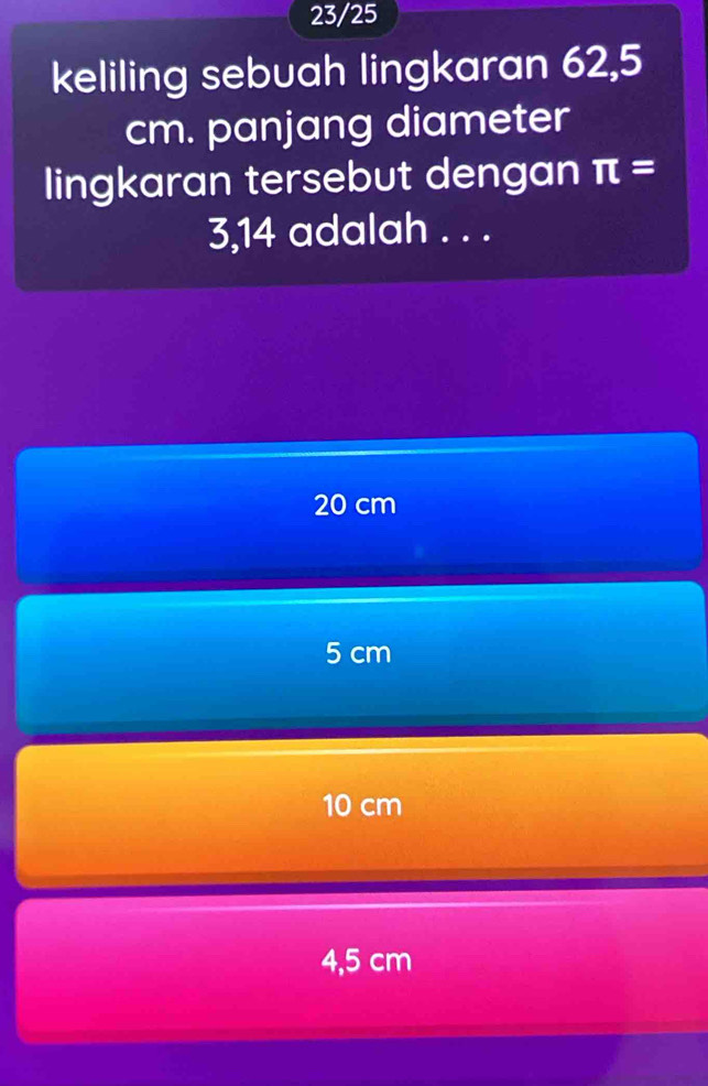 23/25
keliling sebuah lingkaran 62,5
cm. panjang diameter
lingkaran tersebut dengan π =
3,14 adalah . . .
20 cm
5 cm
10 cm
4,5 cm