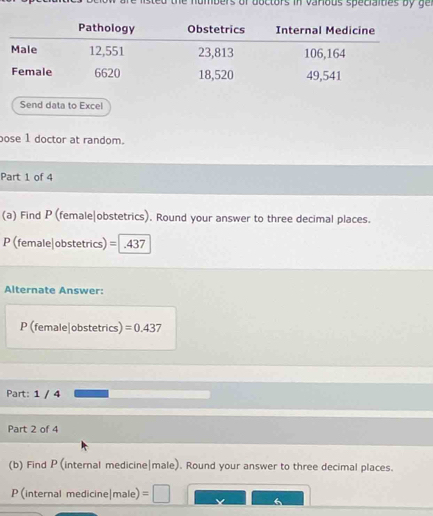 abers of boctors in varous speciaites b y g 
Send data to Excel 
pose 1 doctor at random. 
Part 1 of 4 
(a) Find P (female|obstetrics). Round your answer to three decimal places. 
P (female|obstetrics) = .437
Alternate Answer: 
P (female|obstetrics) =0.437
Part: 1 / 4 
Part 2 of 4 
(b) Find P (internal medicine|male). Round your answer to three decimal places.
P (internal medicine|male)