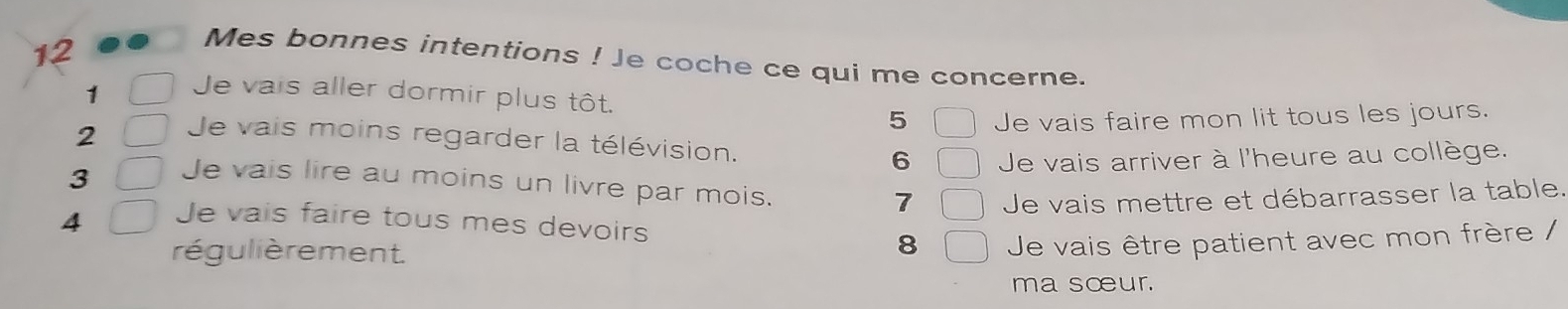 Mes bonnes intentions ! Je coche ce qui me concerne. 
1 Je vais aller dormir plus tôt. 
5 Je vais faire mon lit tous les jours. 
2 Je vais moins regarder la télévision. 
6 Je vais arriver à l'heure au collège. 
3 Je vais lire au moins un livre par mois. 7 Je vais mettre et débarrasser la table. 
4 Je vais faire tous mes devoirs 
régulièrement. 
8 Je vais être patient avec mon frère / 
ma sœur.