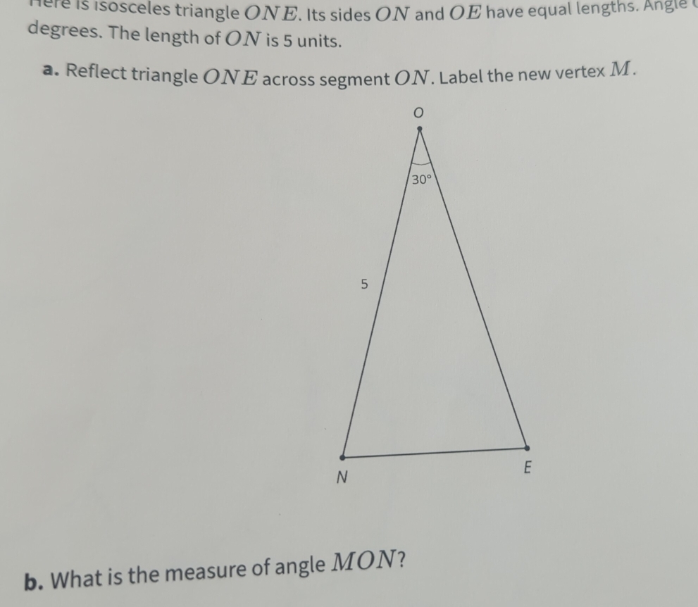 ere is i sosceles triangle ONE. Its sides ON and OE have equal lengths. Angle 
degrees. The length of ON is 5 units.
a. Reflect triangle ONE across segment ON. Label the new vertex M.
b. What is the measure of angle MON?